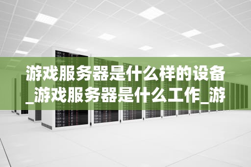 游戏服务器是什么样的设备_游戏服务器是什么工作_游戏服务器的运行机制与设备特性