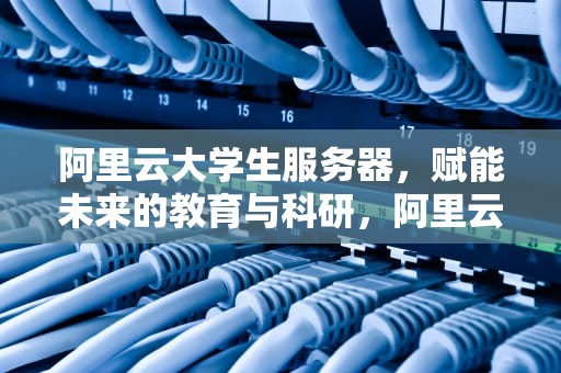 阿里云大学生服务器，赋能未来的教育与科研，阿里云大学生服务器免费