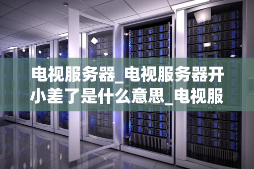 电视服务器_电视服务器开小差了是什么意思_电视服务器的工作原理与应用
