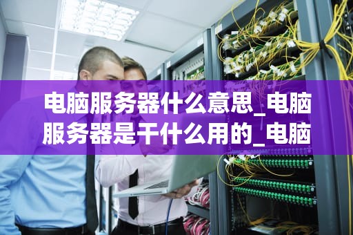 电脑服务器什么意思_电脑服务器是干什么用的_电脑服务器的全面解析