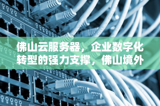 佛山云服务器，企业数字化转型的强力支撑，佛山境外云服务器