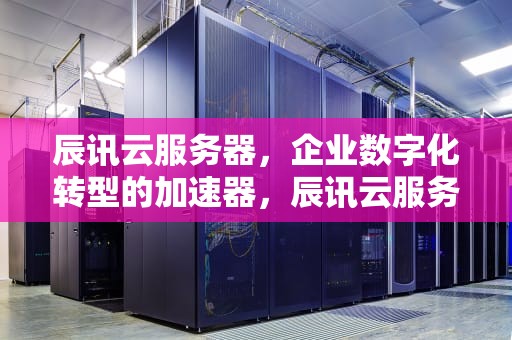 辰讯云服务器，企业数字化转型的加速器，辰讯云服务器怎么样