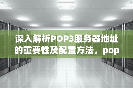 深入解析POP3服务器地址的重要性及配置方法，pop3服务器地址怎么填