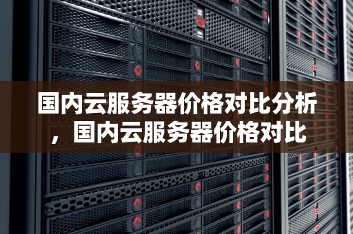 国内云服务器价格对比分析，国内云服务器价格对比