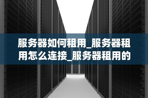 服务器如何租用_服务器租用怎么连接_服务器租用的全面指南
