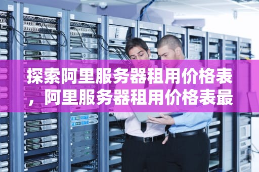 探索阿里服务器租用价格表，阿里服务器租用价格表最新