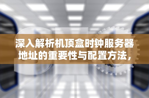 深入解析机顶盒时钟服务器地址的重要性与配置方法，机顶盒时钟服务器地址是什么