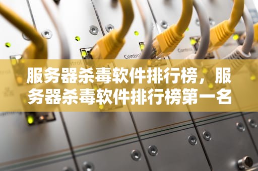 服务器杀毒软件排行榜，服务器杀毒软件排行榜第一名
