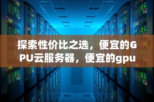 探索性价比之选，便宜的GPU云服务器，便宜的gpu云服务器2024
