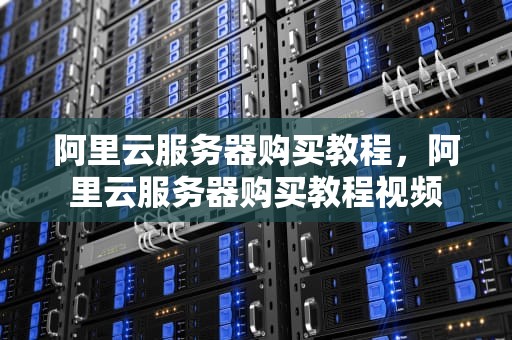 阿里云服务器购买教程，阿里云服务器购买教程视频