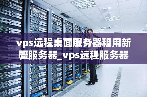 vps远程桌面服务器租用新疆服务器_vps远程服务器桌面激活_新疆服务器租用与VPS远程桌面服务的探索