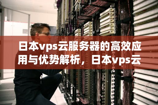 日本vps云服务器的高效应用与优势解析，日本vps云服务器怎么用