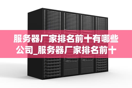 服务器厂家排名前十有哪些公司_服务器厂家排名前十有哪些公司名称_服务器厂家排名前十的公司及其特点