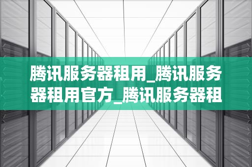 腾讯服务器租用_腾讯服务器租用官方_腾讯服务器租用——打造稳定、高效的网络环境