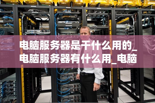 电脑服务器是干什么用的_电脑服务器有什么用_电脑服务器的用途与重要性