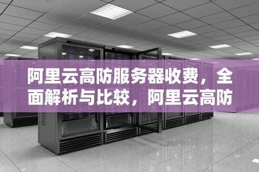 阿里云高防服务器收费，全面解析与比较，阿里云高防服务器收费多少