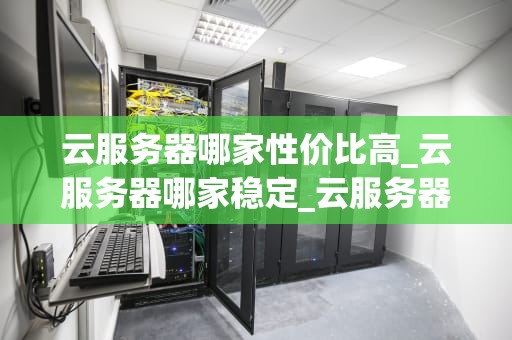 云服务器哪家性价比高_云服务器哪家稳定_云服务器哪家性价比高？——全面比较与分析