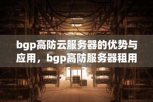 bgp高防云服务器的优势与应用，bgp高防服务器租用