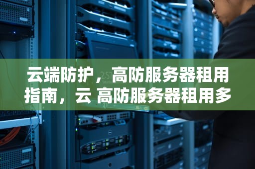 云端防护，高防服务器租用指南，云 高防服务器租用多少钱