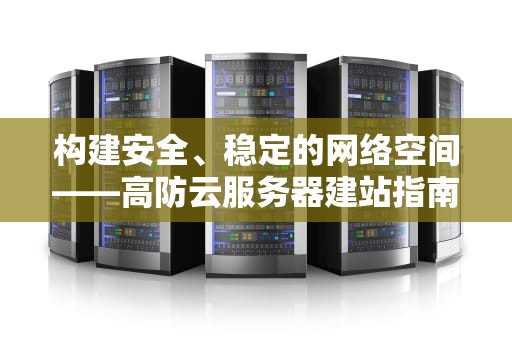 构建安全、稳定的网络空间——高防云服务器建站指南，高防云服务器有多强大