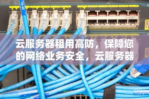 云服务器租用高防，保障您的网络业务安全，云服务器 租用