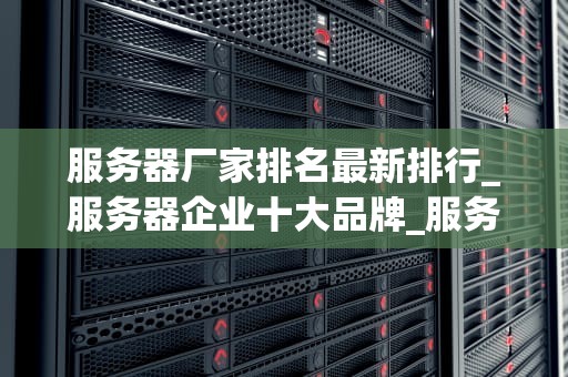 服务器厂家排名最新排行_服务器企业十大品牌_服务器厂家排名最新排行及其市场分析