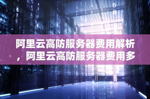 阿里云高防服务器费用解析，阿里云高防服务器费用多少