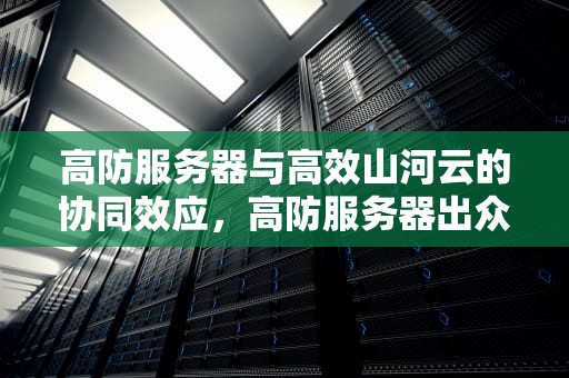 高防服务器与高效山河云的协同效应，高防服务器出众山河云