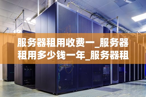 服务器租用收费一_服务器租用多少钱一年_服务器租用收费一揽子解析