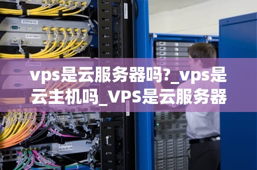 vps是云服务器吗?_vps是云主机吗_VPS是云服务器吗？ ——深入理解虚拟专用服务器