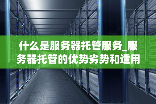 什么是服务器托管服务_服务器托管的优势劣势和适用类型?_服务器托管服务：定义、优势与选择
