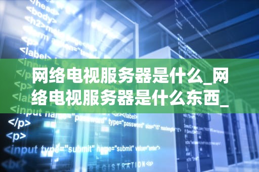 网络电视服务器是什么_网络电视服务器是什么东西_网络电视服务器的深度解析
