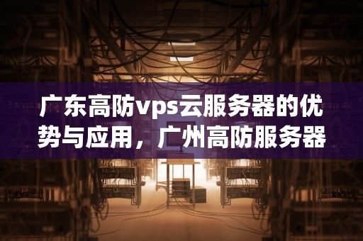 广东高防vps云服务器的优势与应用，广州高防服务器