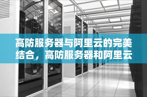 高防服务器与阿里云的完美结合，高防服务器和阿里云的区别
