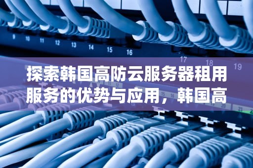 探索韩国高防云服务器租用服务的优势与应用，韩国高防云服务器vps