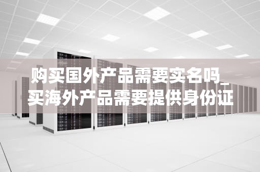 购买国外产品需要实名吗_买海外产品需要提供身份证安全吗_购买国外产品实名制的必要性与影响