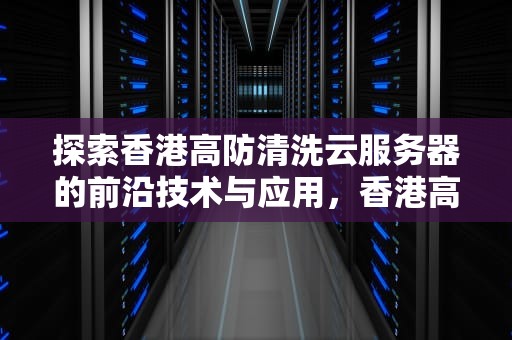 探索香港高防清洗云服务器的前沿技术与应用，香港高防服务器怎么样