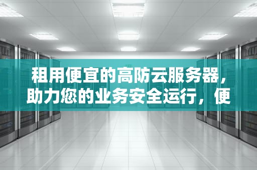 租用便宜的高防云服务器，助力您的业务安全运行，便宜的高防云服务器租用多少钱