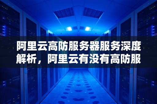 阿里云高防服务器服务深度解析，阿里云有没有高防服务器的