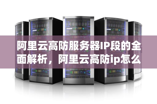 阿里云高防服务器IP段的全面解析，阿里云高防ip怎么配置