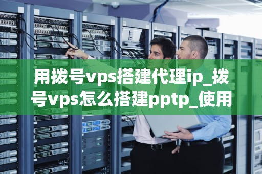 用拨号vps搭建代理ip_拨号vps怎么搭建pptp_使用拨号VPS搭建代理IP的全面指南