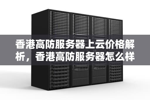 香港高防服务器上云价格解析，香港高防服务器怎么样