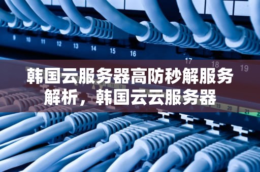 韩国云服务器高防秒解服务解析，韩国云云服务器