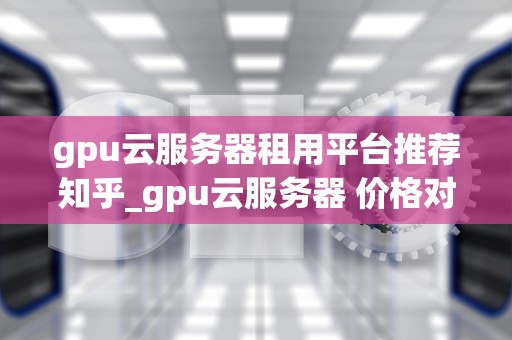 gpu云服务器租用平台推荐知乎_gpu云服务器 价格对比_GPU云服务器租用平台推荐