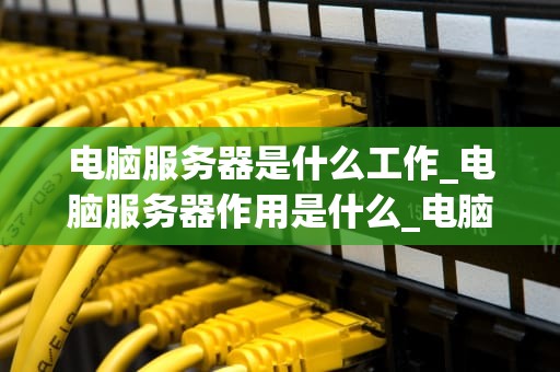 电脑服务器是什么工作_电脑服务器作用是什么_电脑服务器的工作与重要性