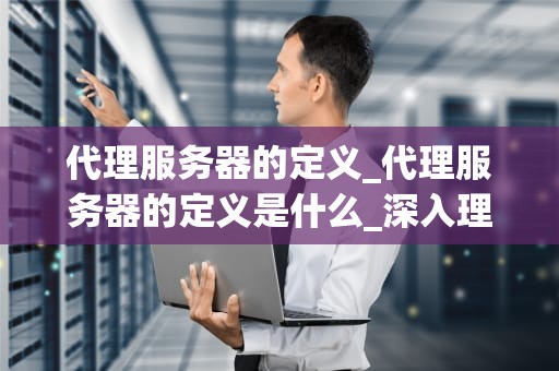 代理服务器的定义_代理服务器的定义是什么_深入理解代理服务器的定义及其功能