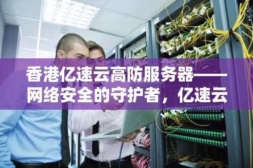 香港亿速云高防服务器——网络安全的守护者，亿速云香港服务器怎么样