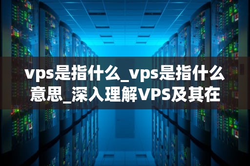 vps是指什么_vps是指什么意思_深入理解VPS及其在现代网络中的重要性