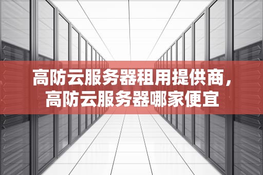 高防云服务器租用提供商，高防云服务器哪家便宜