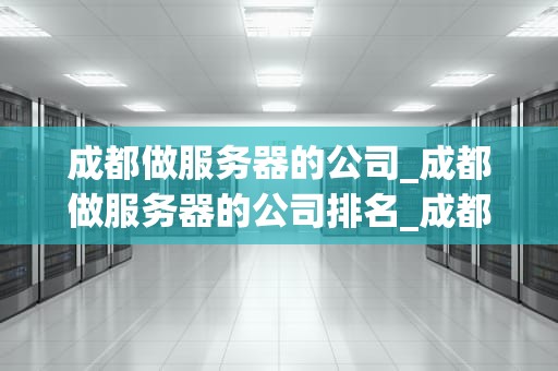 成都做服务器的公司_成都做服务器的公司排名_成都服务器公司的发展与挑战